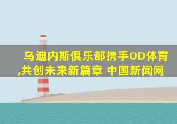乌迪内斯俱乐部携手OD体育,共创未来新篇章 中国新闻网